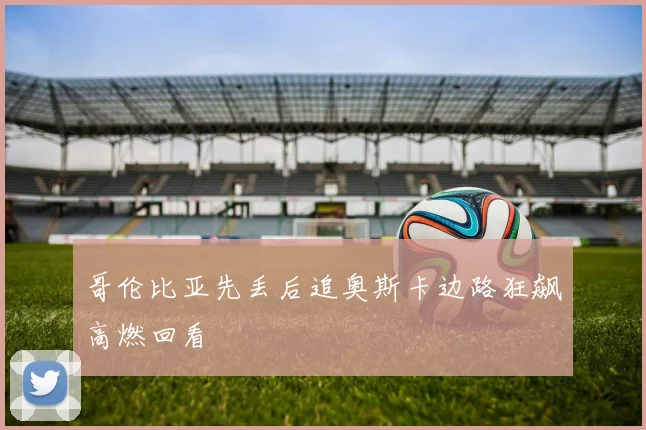 哥伦比亚先丢后追奥斯卡边路狂飙高燃回看