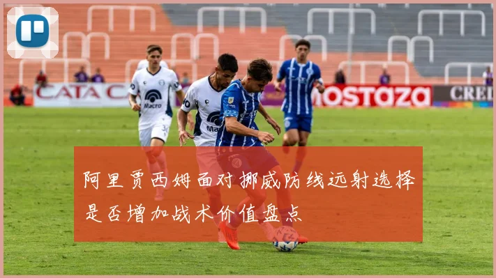 阿里贾西姆面对挪威防线远射选择是否增加战术价值盘点