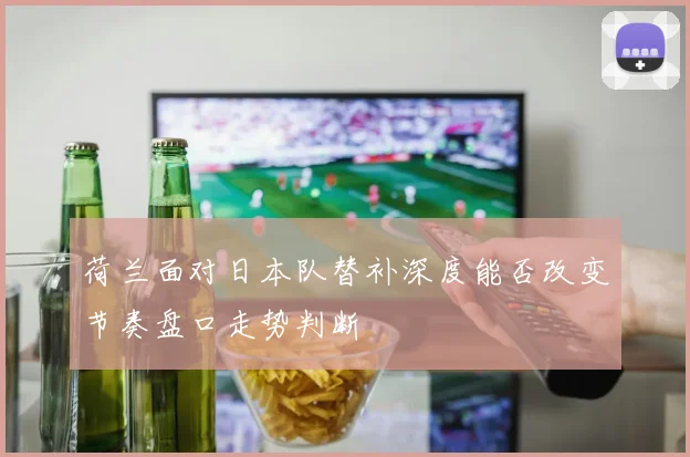 荷兰面对日本队替补深度能否改变节奏盘口走势判断
