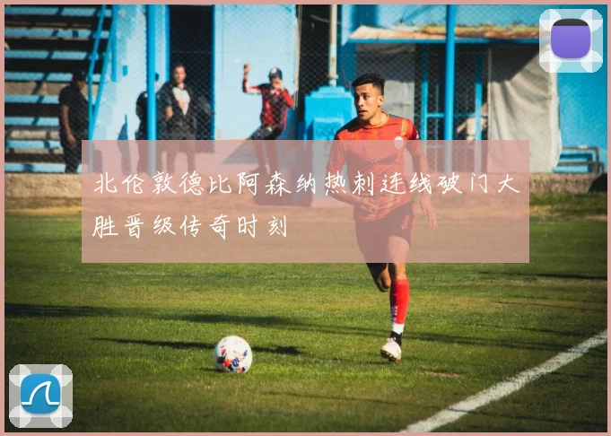 北伦敦德比阿森纳热刺连线破门大胜晋级传奇时刻