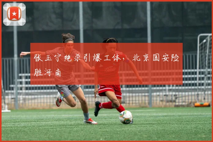 张玉宁绝杀引爆工体，北京国安险胜河南