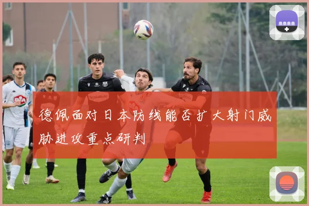 德佩面对日本防线能否扩大射门威胁进攻重点研判