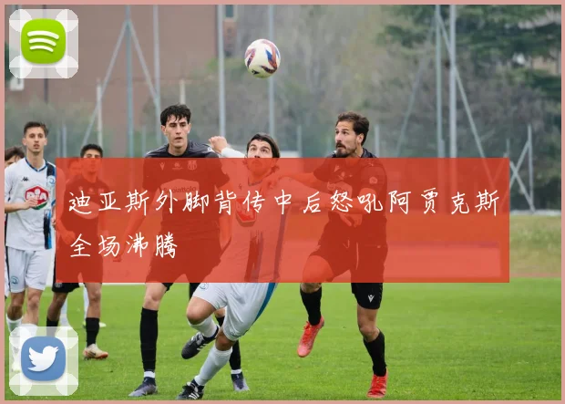 迪亚斯外脚背传中后怒吼阿贾克斯全场沸腾