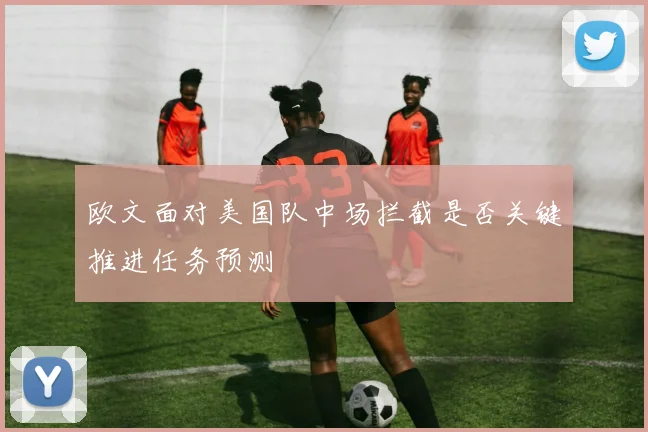 欧文面对美国队中场拦截是否关键推进任务预测