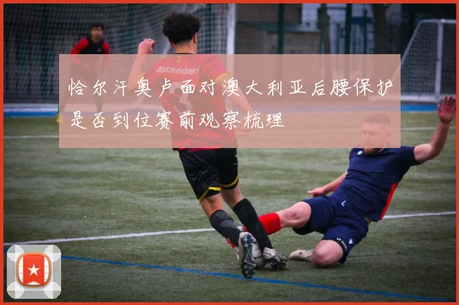 恰尔汗奥卢面对澳大利亚后腰保护是否到位赛前观察梳理