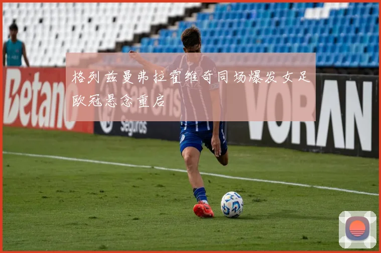 格列兹曼弗拉霍维奇同场爆发女足欧冠悬念重启