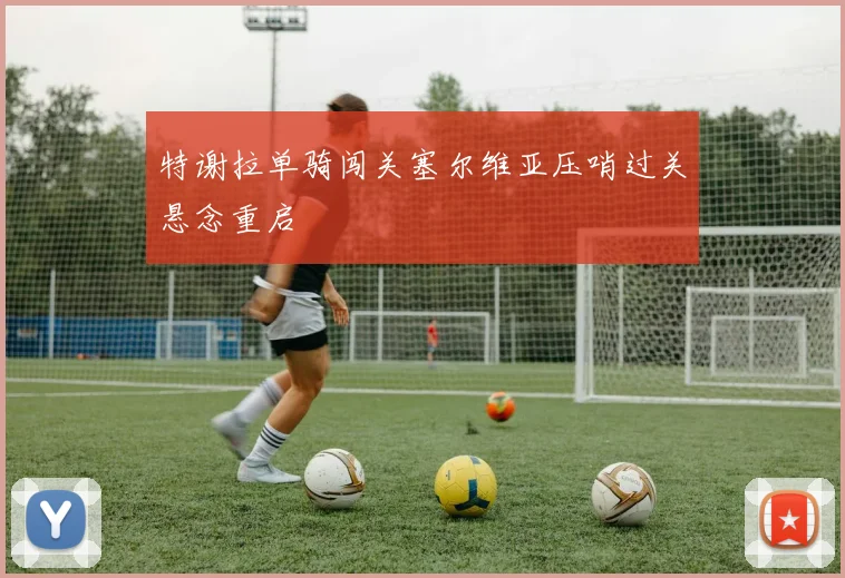 特谢拉单骑闯关塞尔维亚压哨过关悬念重启