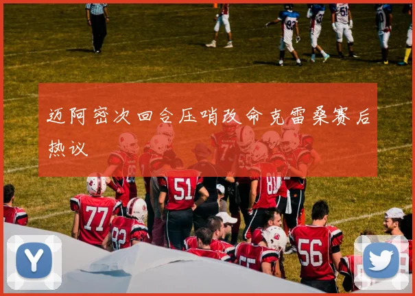 迈阿密次回合压哨改命克雷桑赛后热议
