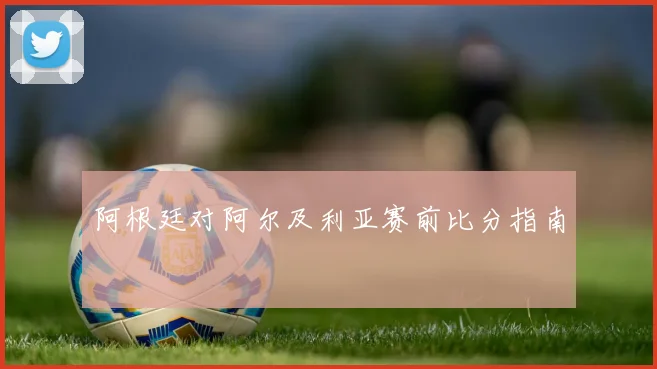 阿根廷对阿尔及利亚赛前比分指南