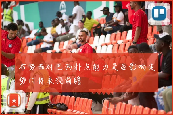 布努面对巴西扑点能力是否影响走势门将表现前瞻
