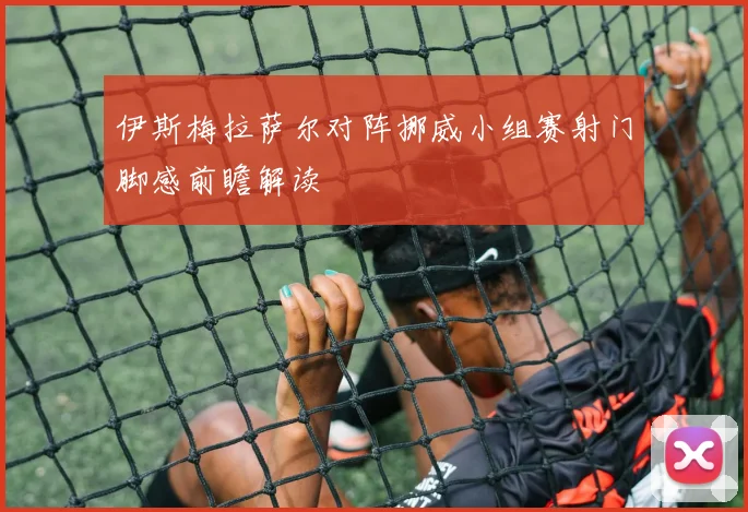 伊斯梅拉萨尔对阵挪威小组赛射门脚感前瞻解读