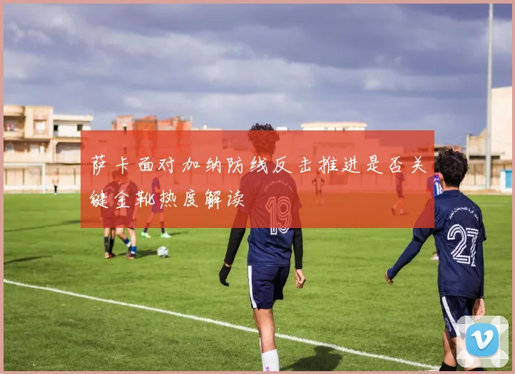 萨卡面对加纳防线反击推进是否关键金靴热度解读